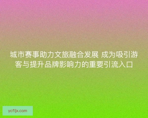 城市赛事助力文旅融合发展 成为吸引游客与提升品牌影响力的重要引流入口