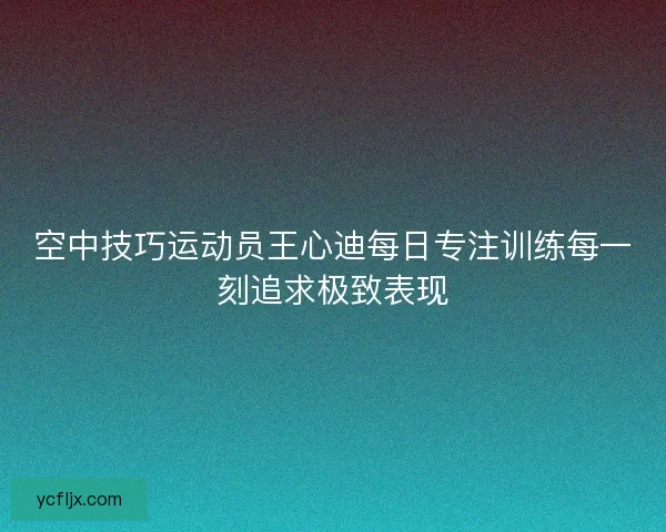 空中技巧运动员王心迪每日专注训练每一刻追求极致表现